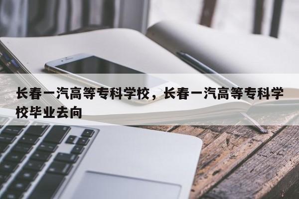 长春一汽高等专科学校，长春一汽高等专科学校毕业去向