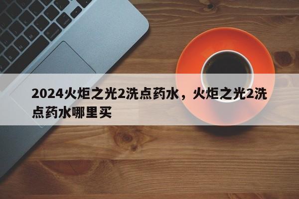 2024火炬之光2洗点药水，火炬之光2洗点药水哪里买