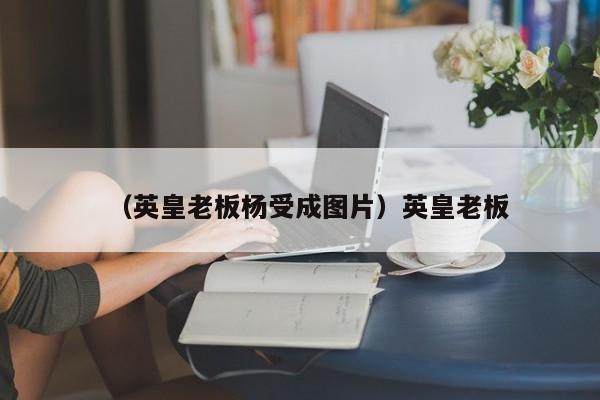 （英皇老板杨受成图片）英皇老板