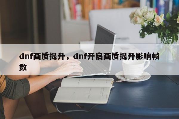 dnf画质提升，dnf开启画质提升影响帧数