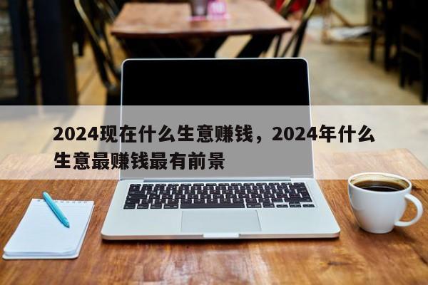 2024现在什么生意赚钱，2024年什么生意最赚钱最有前景