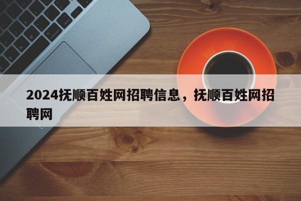 2024抚顺百姓网招聘信息，抚顺百姓网招聘网