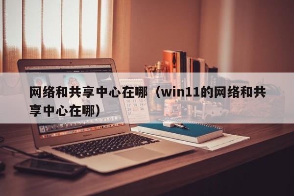 网络和共享中心在哪（win11的网络和共享中心在哪）