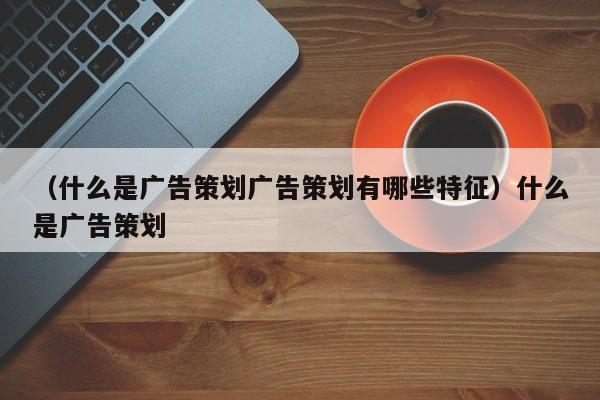 （什么是广告策划广告策划有哪些特征）什么是广告策划