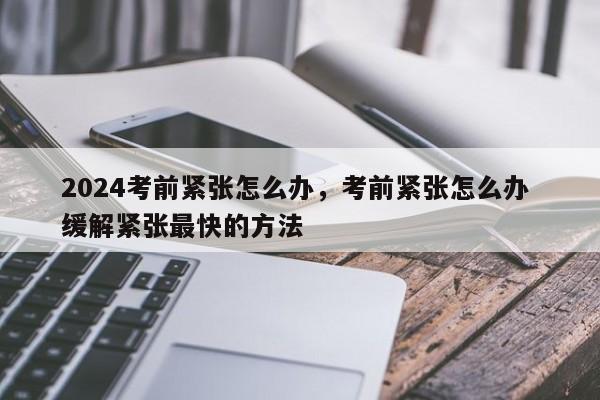 2024考前紧张怎么办，考前紧张怎么办 缓解紧张最快的方法