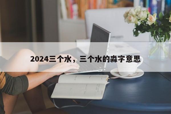 2024三个水，三个水的淼字意思