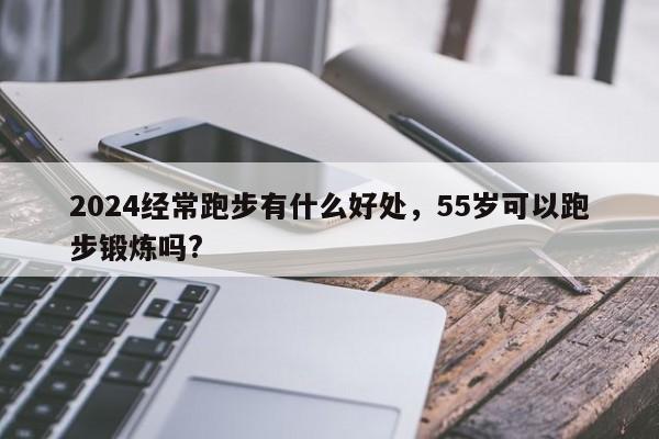 2024经常跑步有什么好处，55岁可以跑步锻炼吗?