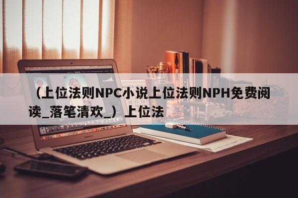 （上位法则NPC小说上位法则NPH免费阅读_落笔清欢_）上位法