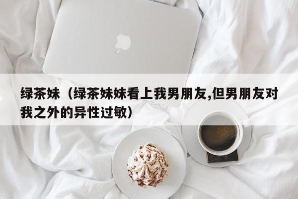 绿茶妹（绿茶妹妹看上我男朋友,但男朋友对我之外的异性过敏）