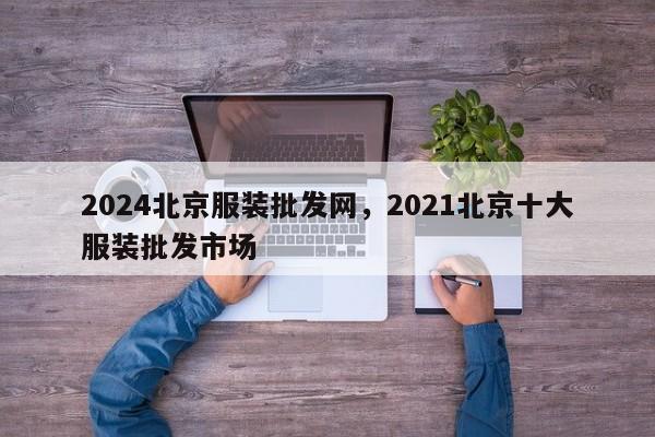 2024北京服装批发网，2021北京十大服装批发市场