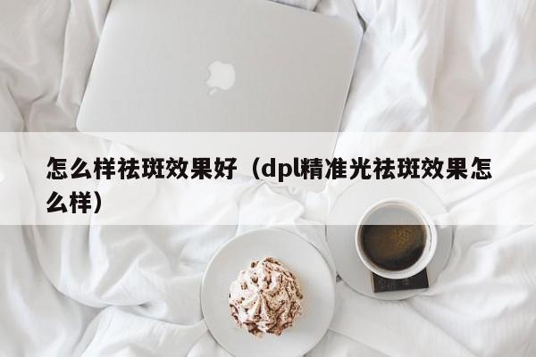 怎么样祛斑效果好（dpl精准光祛斑效果怎么样）