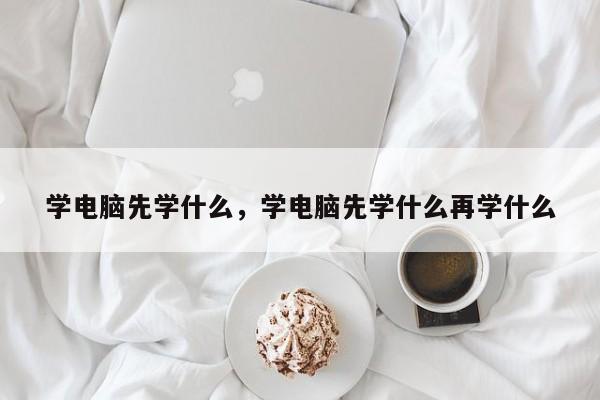 学电脑先学什么，学电脑先学什么再学什么