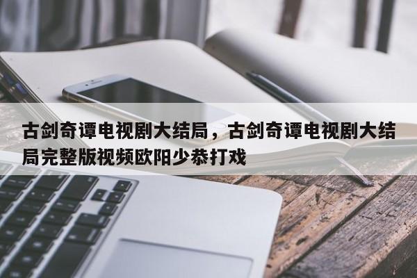 古剑奇谭电视剧大结局，古剑奇谭电视剧大结局完整版视频欧阳少恭打戏