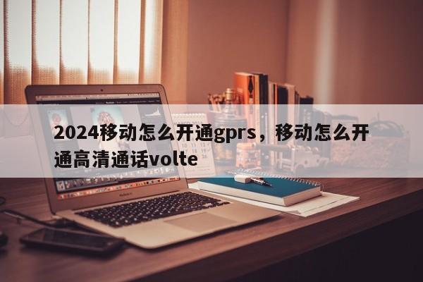 2024移动怎么开通gprs，移动怎么开通高清通话volte