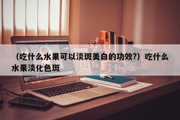 （吃什么水果可以淡斑美白的功效?）吃什么水果淡化色斑