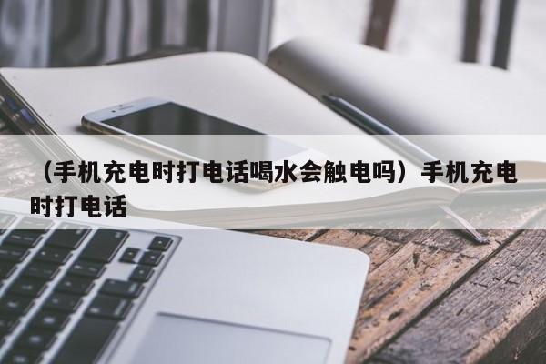 （手机充电时打电话喝水会触电吗）手机充电时打电话