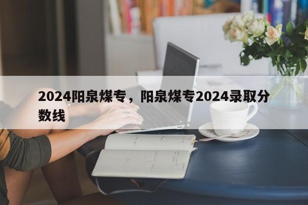 2024阳泉煤专，阳泉煤专2024录取分数线