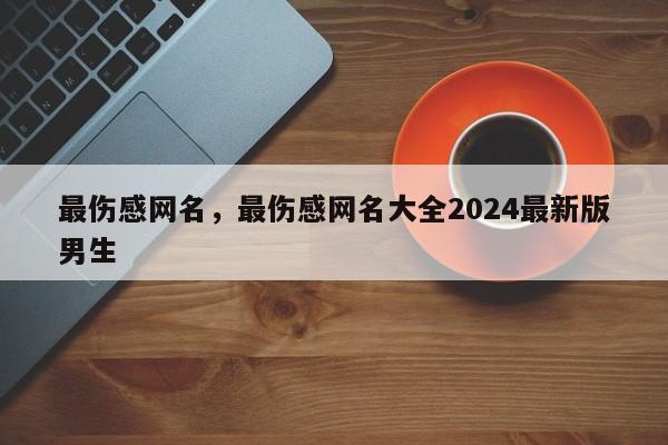 最伤感网名，最伤感网名大全2024最新版男生