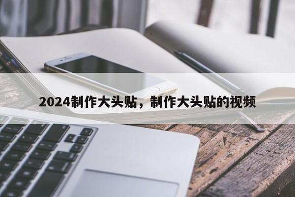 2024制作大头贴，制作大头贴的视频