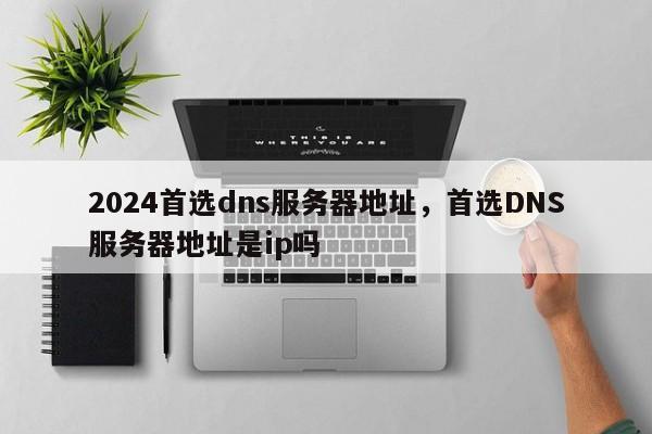 2024首选dns服务器地址，首选DNS服务器地址是ip吗