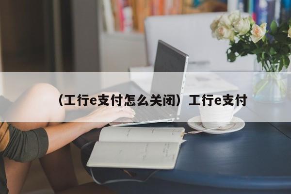 （工行e支付怎么关闭）工行e支付