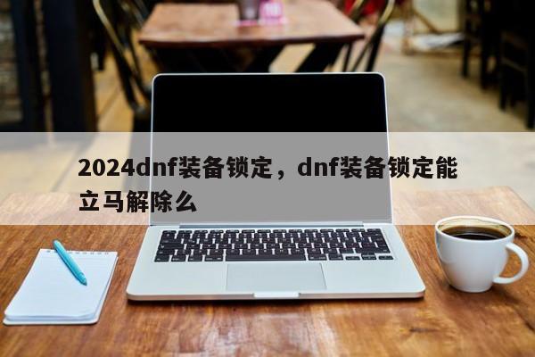 2024dnf装备锁定，dnf装备锁定能立马解除么