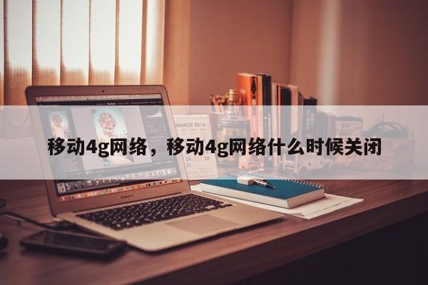 移动4g网络，移动4g网络什么时候关闭