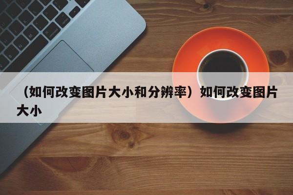 （如何改变图片大小和分辨率）如何改变图片大小