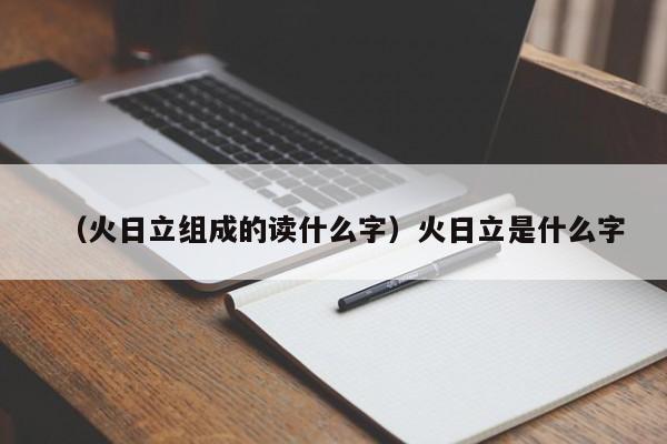 （火日立组成的读什么字）火日立是什么字