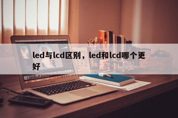 led与lcd区别，led和lcd哪个更好