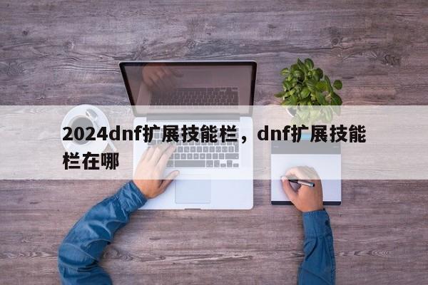 2024dnf扩展技能栏，dnf扩展技能栏在哪