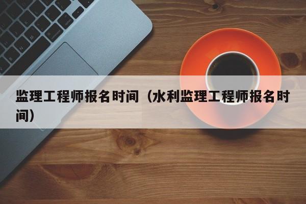 监理工程师报名时间（水利监理工程师报名时间）