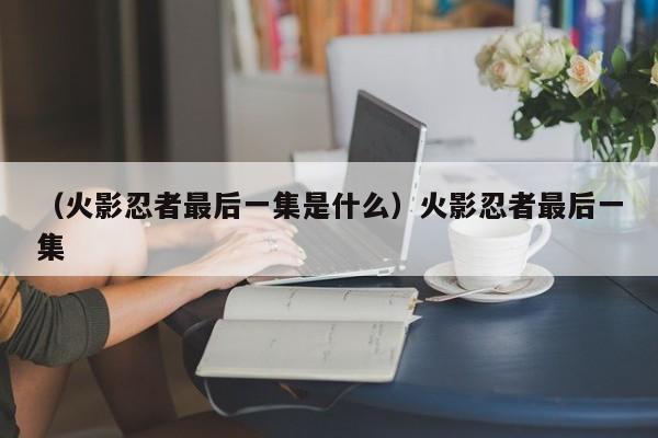 （火影忍者最后一集是什么）火影忍者最后一集