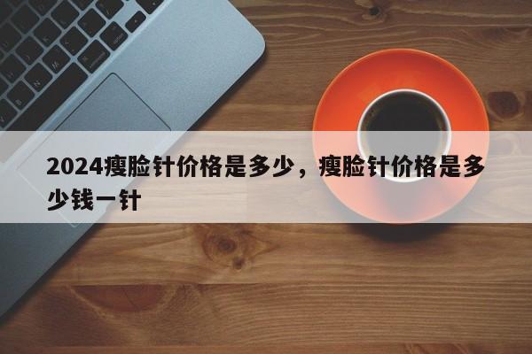 2024瘦脸针价格是多少，瘦脸针价格是多少钱一针