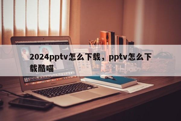 2024pptv怎么下载，pptv怎么下载酷喵