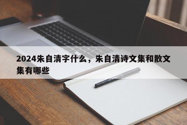 2024朱自清字什么，朱自清诗文集和散文集有哪些