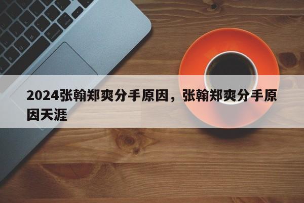 2024张翰郑爽分手原因，张翰郑爽分手原因天涯