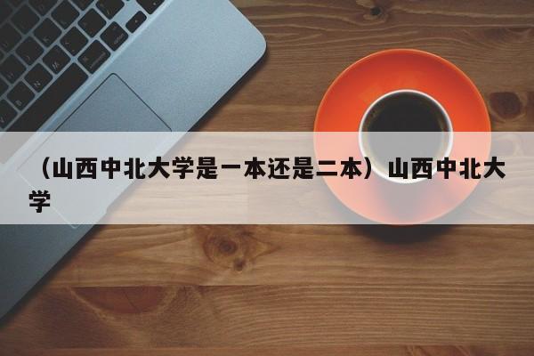 （山西中北大学是一本还是二本）山西中北大学