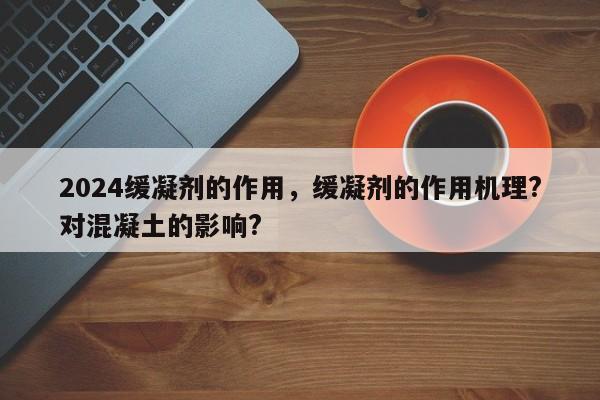 2024缓凝剂的作用，缓凝剂的作用机理?对混凝土的影响?