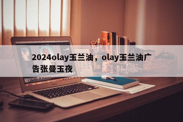 2024olay玉兰油，olay玉兰油广告张曼玉夜