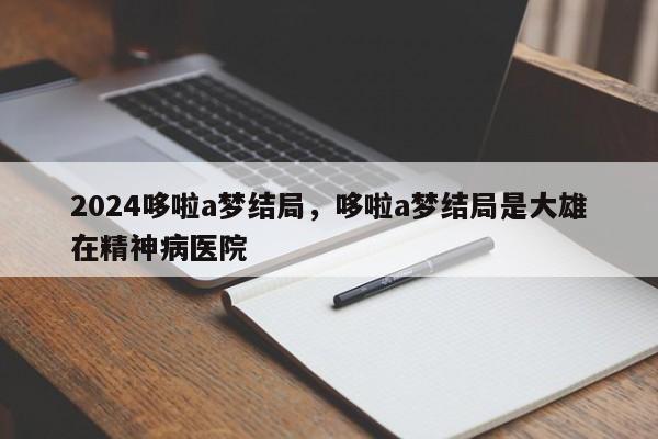 2024哆啦a梦结局，哆啦a梦结局是大雄在精神病医院