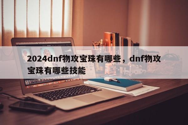 2024dnf物攻宝珠有哪些，dnf物攻宝珠有哪些技能