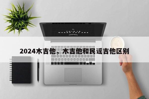 2024木吉他，木吉他和民谣吉他区别