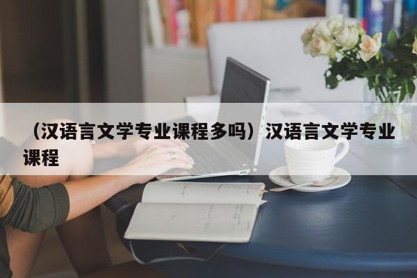 （汉语言文学专业课程多吗）汉语言文学专业课程