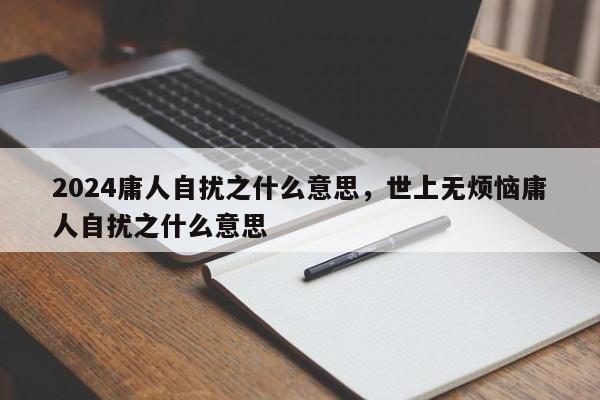 2024庸人自扰之什么意思，世上无烦恼庸人自扰之什么意思