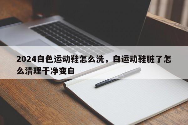 2024白色运动鞋怎么洗，白运动鞋脏了怎么清理干净变白