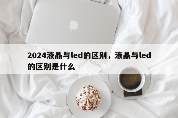 2024液晶与led的区别，液晶与led的区别是什么