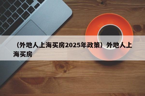 （外地人上海买房2025年政策）外地人上海买房