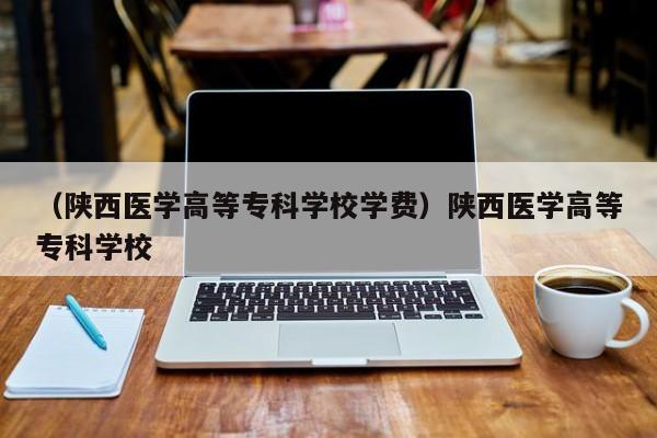 （陕西医学高等专科学校学费）陕西医学高等专科学校