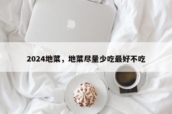 2024地菜，地菜尽量少吃最好不吃